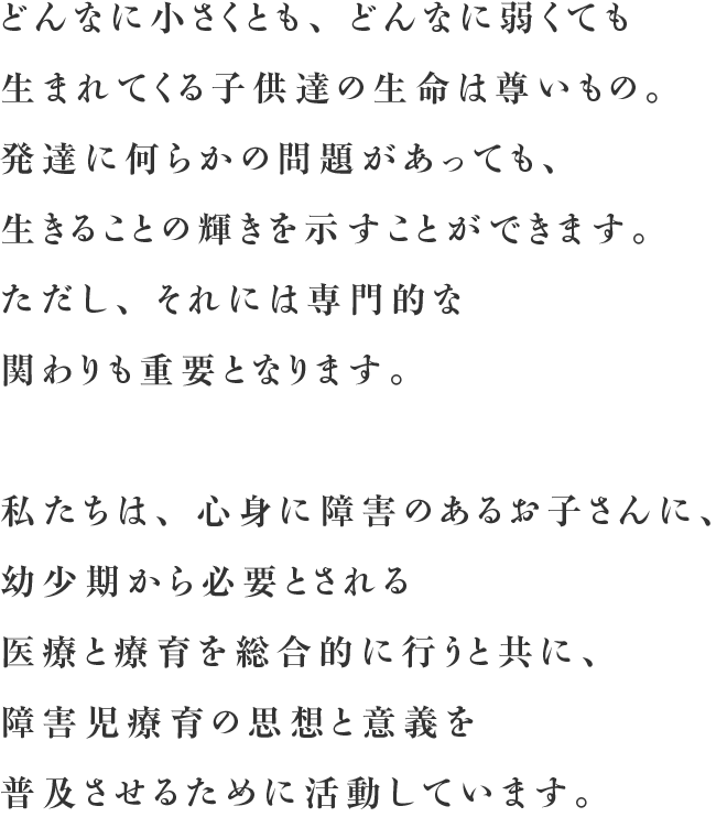 どんなに小さくとも、どんなに弱くても生まれてくる子供達の生命は尊いもの。発達に何らかの問題があっても、 生きることの輝きを示すことができます。ただし、それには専門的な関わりも重要となります。私たちは、心身に障害のあるお子さんに、幼少期から必要とされる医療と療育を総合的に行うと共に、障害児療育の思想と意義を普及させるために活動しています。
